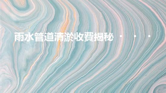 雨水管道清淤收費揭秘！你知道咸寧的收費標準嗎？